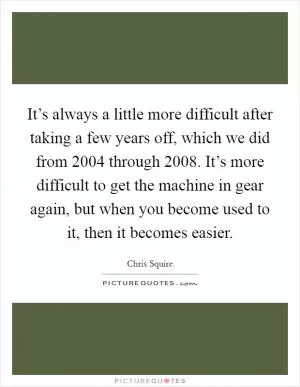 It’s always a little more difficult after taking a few years off, which we did from 2004 through 2008. It’s more difficult to get the machine in gear again, but when you become used to it, then it becomes easier Picture Quote #1