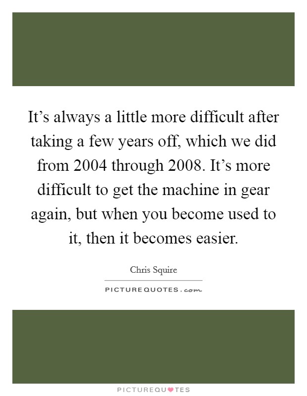 It's always a little more difficult after taking a few years off, which we did from 2004 through 2008. It's more difficult to get the machine in gear again, but when you become used to it, then it becomes easier. Picture Quote #1