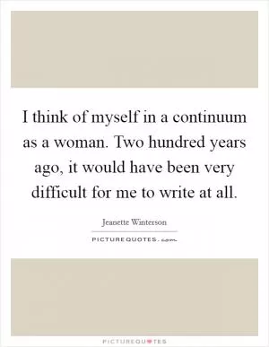 I think of myself in a continuum as a woman. Two hundred years ago, it would have been very difficult for me to write at all Picture Quote #1
