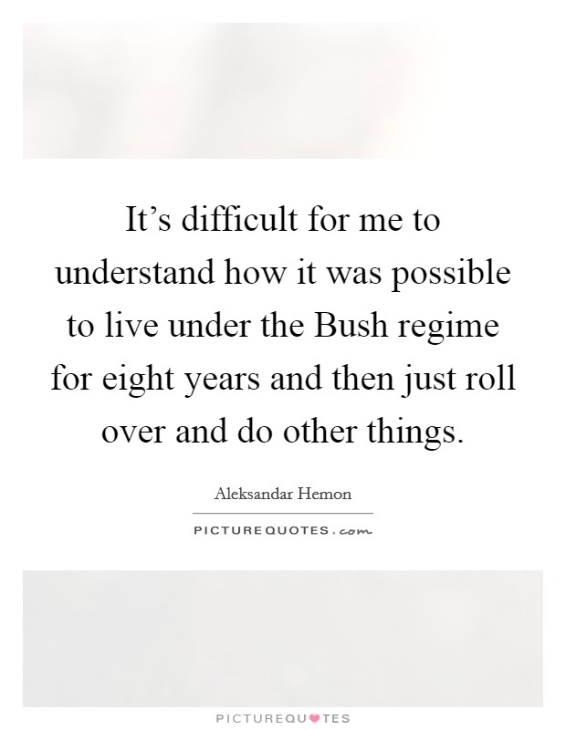It's difficult for me to understand how it was possible to live under the Bush regime for eight years and then just roll over and do other things. Picture Quote #1