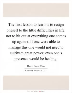 The first lesson to learn is to resign oneself to the little difficulties in life, not to hit out at everything one comes up against. If one were able to manage this one would not need to cultivate great power; even one’s presence would be healing Picture Quote #1