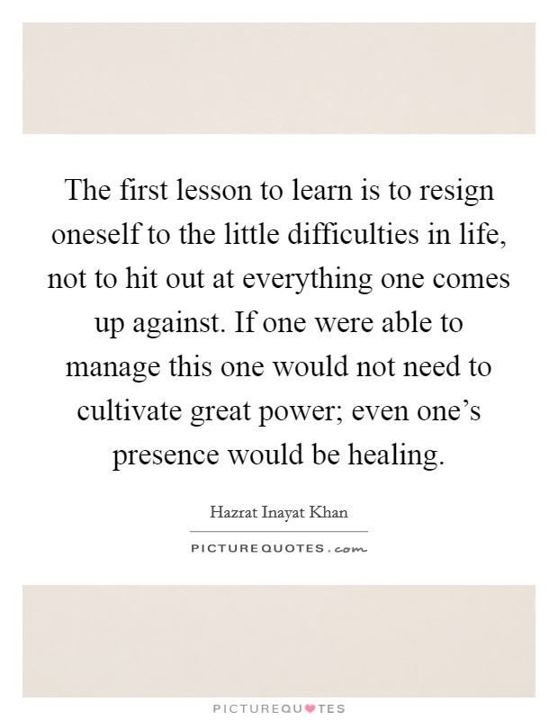 The first lesson to learn is to resign oneself to the little difficulties in life, not to hit out at everything one comes up against. If one were able to manage this one would not need to cultivate great power; even one's presence would be healing. Picture Quote #1