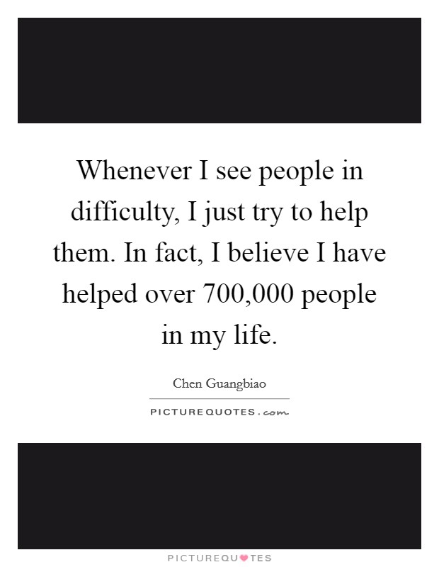 Whenever I see people in difficulty, I just try to help them. In fact, I believe I have helped over 700,000 people in my life. Picture Quote #1