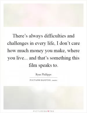 There’s always difficulties and challenges in every life, I don’t care how much money you make, where you live... and that’s something this film speaks to Picture Quote #1