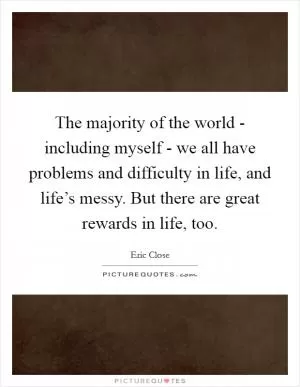The majority of the world - including myself - we all have problems and difficulty in life, and life’s messy. But there are great rewards in life, too Picture Quote #1
