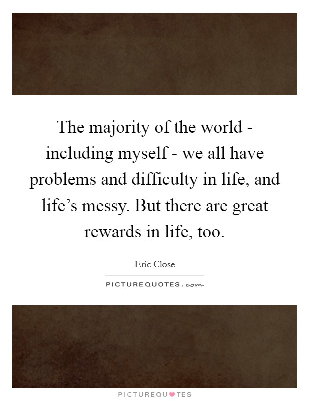 The majority of the world - including myself - we all have problems and difficulty in life, and life's messy. But there are great rewards in life, too. Picture Quote #1