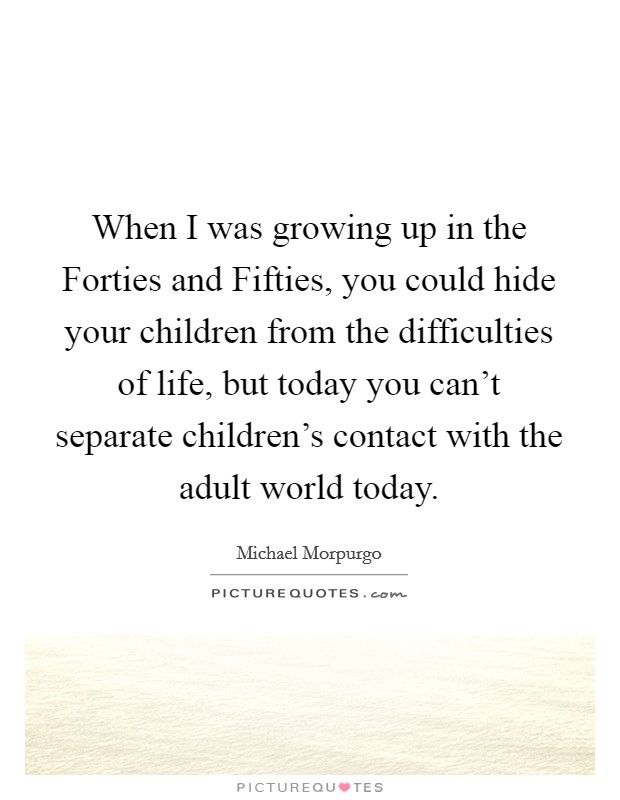 When I was growing up in the Forties and Fifties, you could hide your children from the difficulties of life, but today you can't separate children's contact with the adult world today. Picture Quote #1