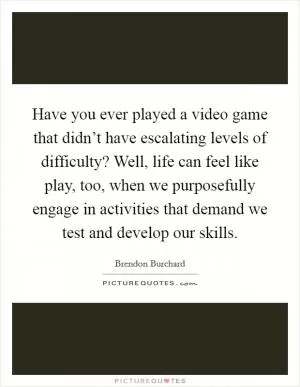 Have you ever played a video game that didn’t have escalating levels of difficulty? Well, life can feel like play, too, when we purposefully engage in activities that demand we test and develop our skills Picture Quote #1