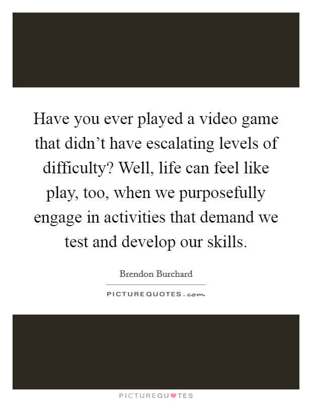 Have you ever played a video game that didn't have escalating levels of difficulty? Well, life can feel like play, too, when we purposefully engage in activities that demand we test and develop our skills. Picture Quote #1
