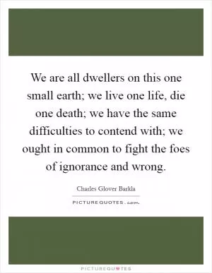 We are all dwellers on this one small earth; we live one life, die one death; we have the same difficulties to contend with; we ought in common to fight the foes of ignorance and wrong Picture Quote #1