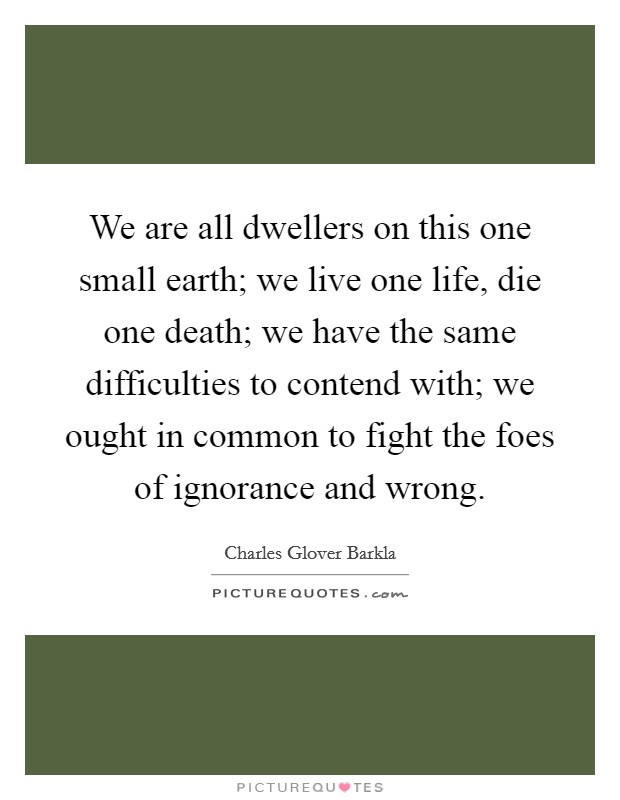 We are all dwellers on this one small earth; we live one life, die one death; we have the same difficulties to contend with; we ought in common to fight the foes of ignorance and wrong. Picture Quote #1