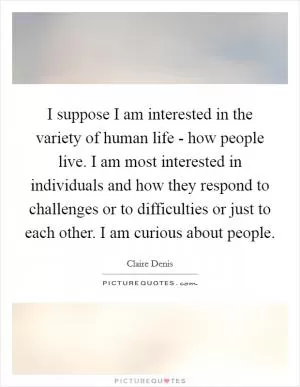 I suppose I am interested in the variety of human life - how people live. I am most interested in individuals and how they respond to challenges or to difficulties or just to each other. I am curious about people Picture Quote #1