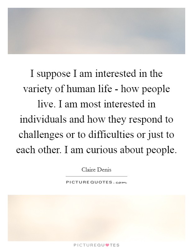 I suppose I am interested in the variety of human life - how people live. I am most interested in individuals and how they respond to challenges or to difficulties or just to each other. I am curious about people. Picture Quote #1