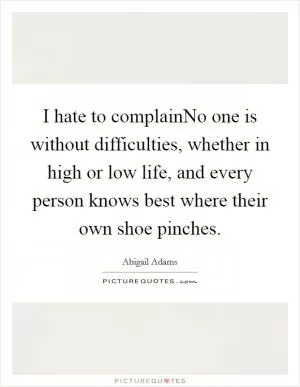 I hate to complainNo one is without difficulties, whether in high or low life, and every person knows best where their own shoe pinches Picture Quote #1