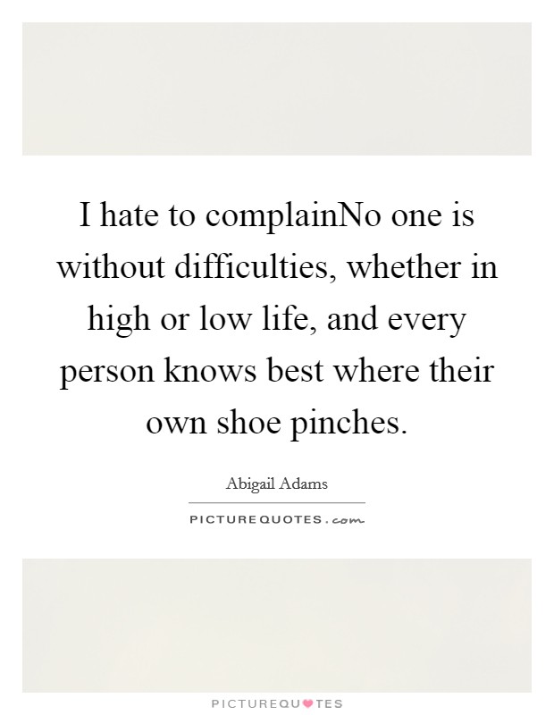 I hate to complainNo one is without difficulties, whether in high or low life, and every person knows best where their own shoe pinches. Picture Quote #1