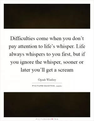 Difficulties come when you don’t pay attention to life’s whisper. Life always whispers to you first, but if you ignore the whisper, sooner or later you’ll get a scream Picture Quote #1