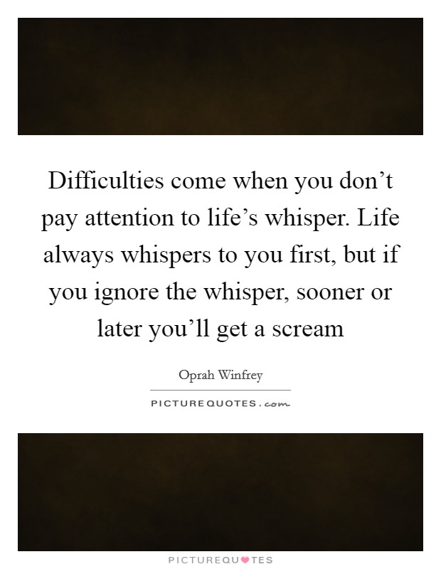 Difficulties come when you don't pay attention to life's whisper. Life always whispers to you first, but if you ignore the whisper, sooner or later you'll get a scream Picture Quote #1