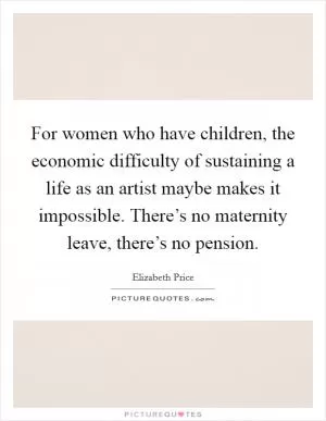 For women who have children, the economic difficulty of sustaining a life as an artist maybe makes it impossible. There’s no maternity leave, there’s no pension Picture Quote #1