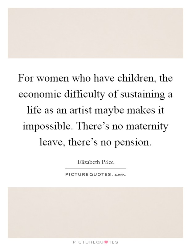 For women who have children, the economic difficulty of sustaining a life as an artist maybe makes it impossible. There's no maternity leave, there's no pension. Picture Quote #1