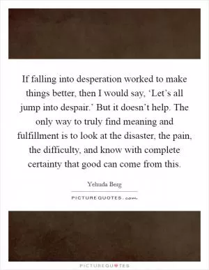 If falling into desperation worked to make things better, then I would say, ‘Let’s all jump into despair.’ But it doesn’t help. The only way to truly find meaning and fulfillment is to look at the disaster, the pain, the difficulty, and know with complete certainty that good can come from this Picture Quote #1