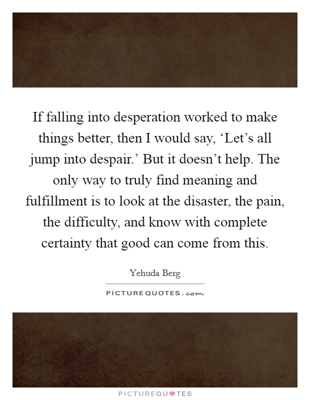 If falling into desperation worked to make things better, then I would say, ‘Let's all jump into despair.' But it doesn't help. The only way to truly find meaning and fulfillment is to look at the disaster, the pain, the difficulty, and know with complete certainty that good can come from this. Picture Quote #1