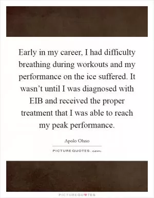 Early in my career, I had difficulty breathing during workouts and my performance on the ice suffered. It wasn’t until I was diagnosed with EIB and received the proper treatment that I was able to reach my peak performance Picture Quote #1