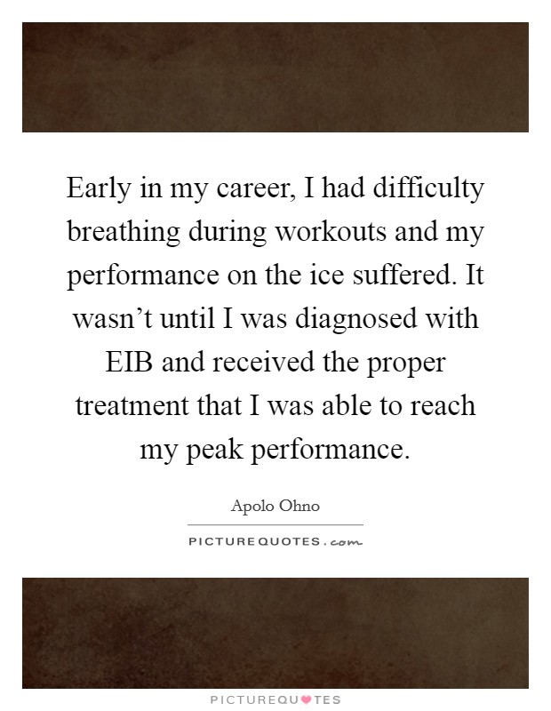 Early in my career, I had difficulty breathing during workouts and my performance on the ice suffered. It wasn't until I was diagnosed with EIB and received the proper treatment that I was able to reach my peak performance. Picture Quote #1