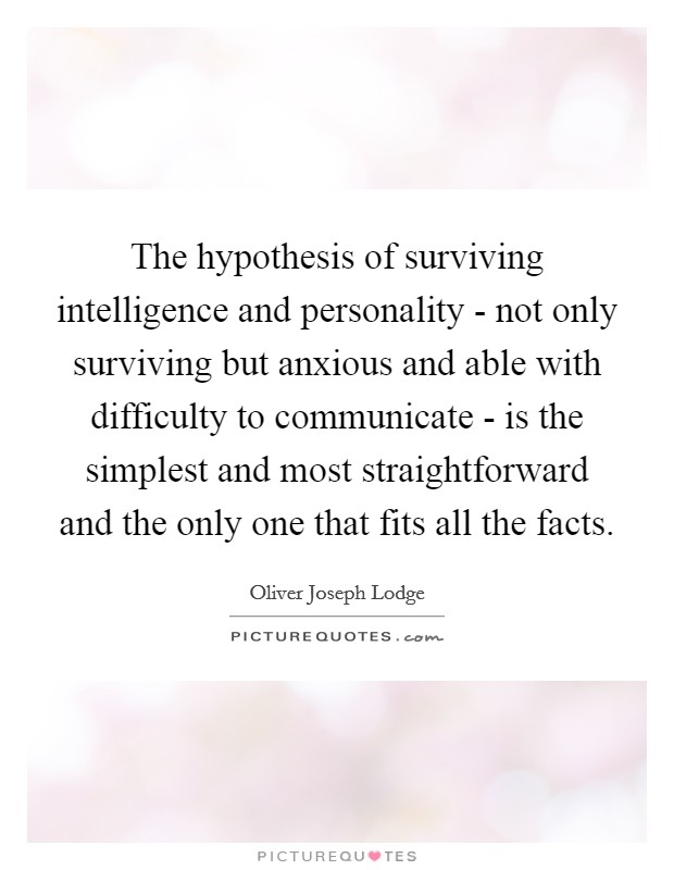 The hypothesis of surviving intelligence and personality - not only surviving but anxious and able with difficulty to communicate - is the simplest and most straightforward and the only one that fits all the facts. Picture Quote #1