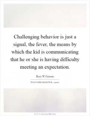 Challenging behavior is just a signal, the fever, the means by which the kid is communicating that he or she is having difficulty meeting an expectation Picture Quote #1