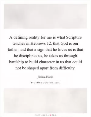 A defining reality for me is what Scripture teaches in Hebrews 12, that God is our father, and that a sign that he loves us is that he disciplines us, he takes us through hardship to build character in us that could not be shaped apart from difficulty Picture Quote #1
