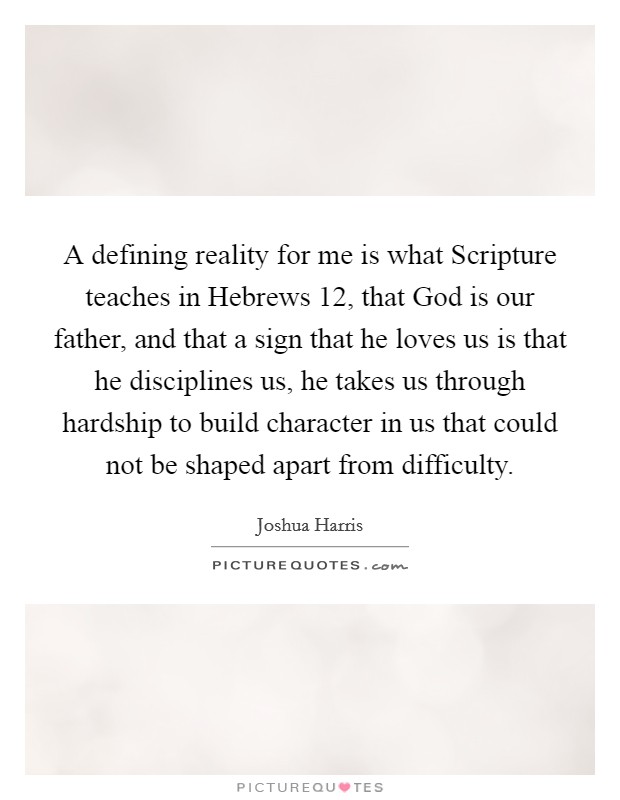 A defining reality for me is what Scripture teaches in Hebrews 12, that God is our father, and that a sign that he loves us is that he disciplines us, he takes us through hardship to build character in us that could not be shaped apart from difficulty Picture Quote #1