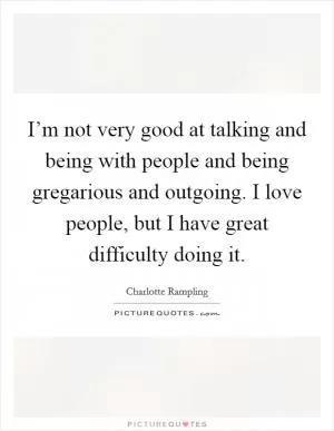 I’m not very good at talking and being with people and being gregarious and outgoing. I love people, but I have great difficulty doing it Picture Quote #1