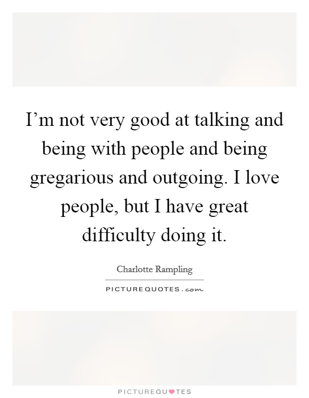 I'm not very good at talking and being with people and being gregarious and outgoing. I love people, but I have great difficulty doing it. Picture Quote #1
