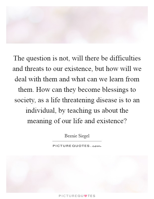 The question is not, will there be difficulties and threats to our existence, but how will we deal with them and what can we learn from them. How can they become blessings to society, as a life threatening disease is to an individual, by teaching us about the meaning of our life and existence? Picture Quote #1