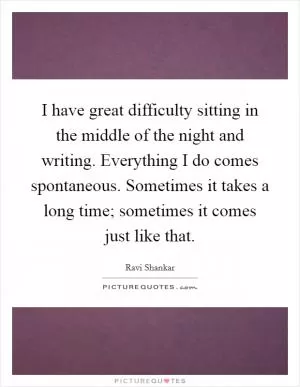 I have great difficulty sitting in the middle of the night and writing. Everything I do comes spontaneous. Sometimes it takes a long time; sometimes it comes just like that Picture Quote #1