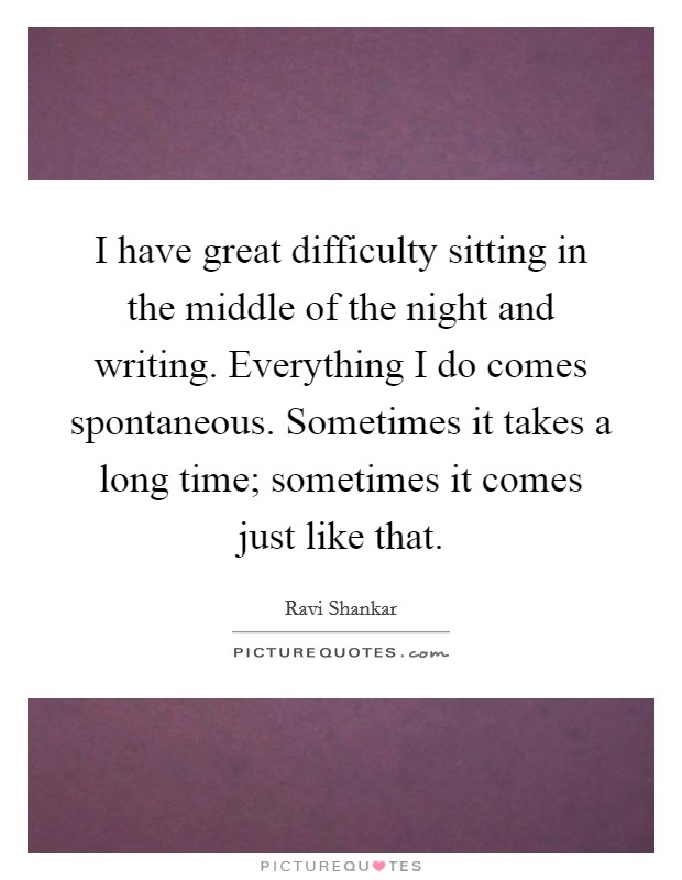 I have great difficulty sitting in the middle of the night and writing. Everything I do comes spontaneous. Sometimes it takes a long time; sometimes it comes just like that. Picture Quote #1