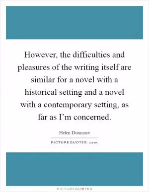 However, the difficulties and pleasures of the writing itself are similar for a novel with a historical setting and a novel with a contemporary setting, as far as I’m concerned Picture Quote #1