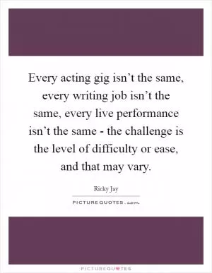 Every acting gig isn’t the same, every writing job isn’t the same, every live performance isn’t the same - the challenge is the level of difficulty or ease, and that may vary Picture Quote #1