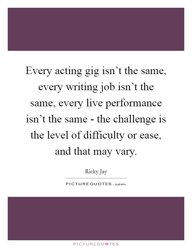 Every acting gig isn't the same, every writing job isn't the same, every live performance isn't the same - the challenge is the level of difficulty or ease, and that may vary. Picture Quote #1