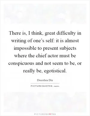 There is, I think, great difficulty in writing of one’s self: it is almost impossible to present subjects where the chief actor must be conspicuous and not seem to be, or really be, egotistical Picture Quote #1