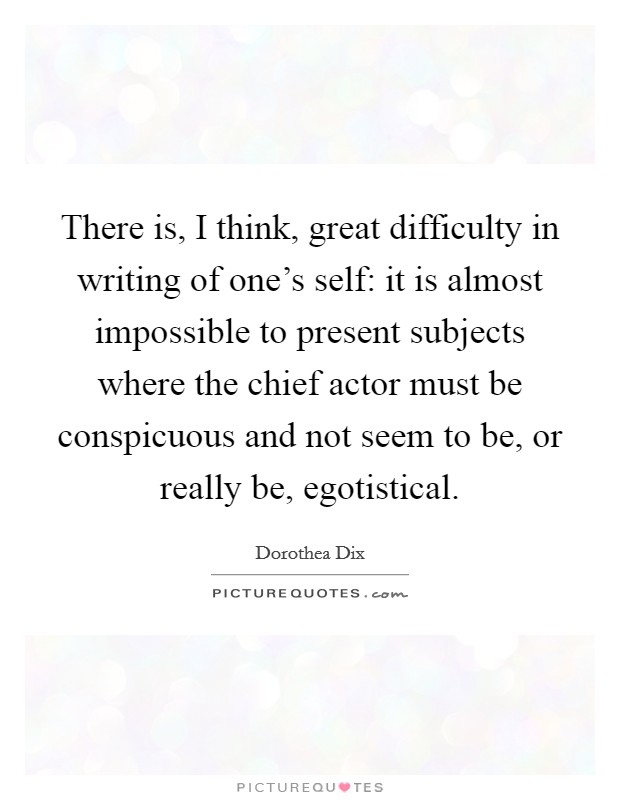 There is, I think, great difficulty in writing of one's self: it is almost impossible to present subjects where the chief actor must be conspicuous and not seem to be, or really be, egotistical. Picture Quote #1