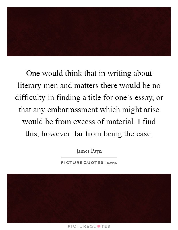 One would think that in writing about literary men and matters there would be no difficulty in finding a title for one's essay, or that any embarrassment which might arise would be from excess of material. I find this, however, far from being the case. Picture Quote #1