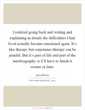 I realized going back and writing and explaining in details the difficulties I had lived actually became emotional again. It’s like therapy but sometimes therapy can be painful. But it’s part of life and part of the autobiography so I’ll have to finish it sooner or later Picture Quote #1