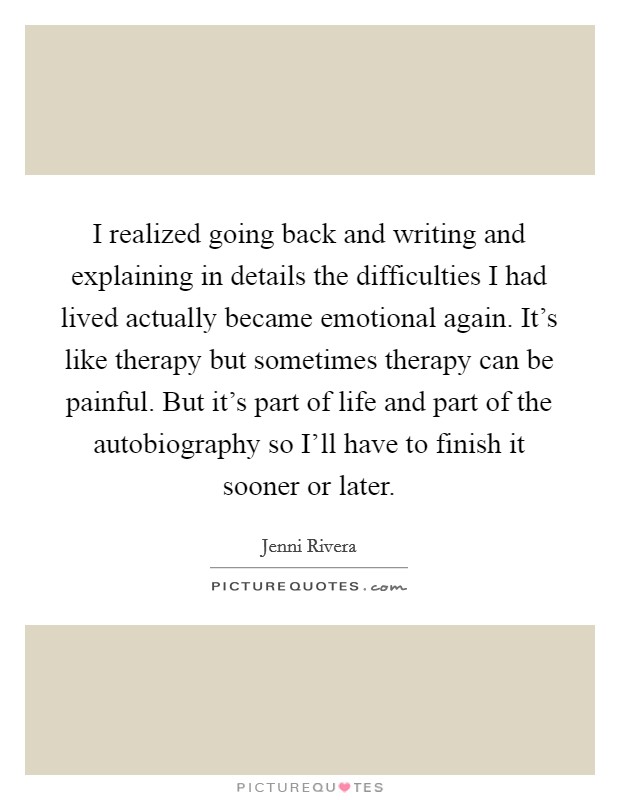 I realized going back and writing and explaining in details the difficulties I had lived actually became emotional again. It's like therapy but sometimes therapy can be painful. But it's part of life and part of the autobiography so I'll have to finish it sooner or later. Picture Quote #1