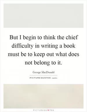 But I begin to think the chief difficulty in writing a book must be to keep out what does not belong to it Picture Quote #1