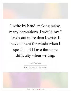 I write by hand, making many, many corrections. I would say I cross out more than I write. I have to hunt for words when I speak, and I have the same difficulty when writing Picture Quote #1
