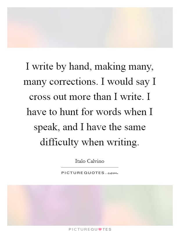 I write by hand, making many, many corrections. I would say I cross out more than I write. I have to hunt for words when I speak, and I have the same difficulty when writing. Picture Quote #1