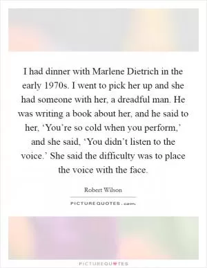 I had dinner with Marlene Dietrich in the early 1970s. I went to pick her up and she had someone with her, a dreadful man. He was writing a book about her, and he said to her, ‘You’re so cold when you perform,’ and she said, ‘You didn’t listen to the voice.’ She said the difficulty was to place the voice with the face Picture Quote #1