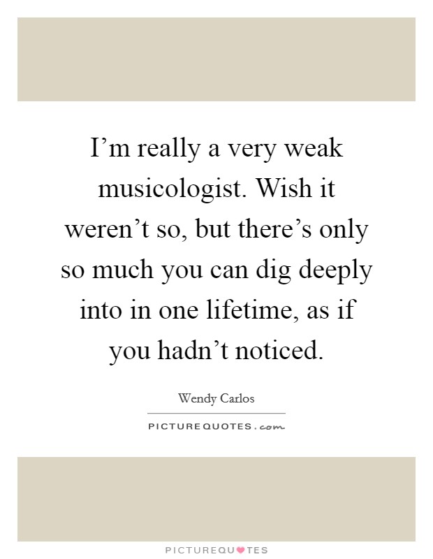 I'm really a very weak musicologist. Wish it weren't so, but there's only so much you can dig deeply into in one lifetime, as if you hadn't noticed. Picture Quote #1