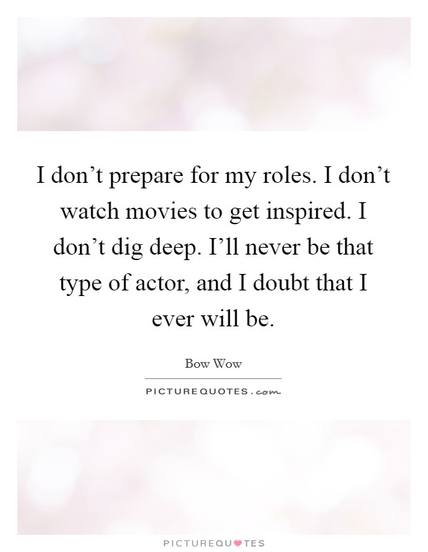 I don't prepare for my roles. I don't watch movies to get inspired. I don't dig deep. I'll never be that type of actor, and I doubt that I ever will be. Picture Quote #1